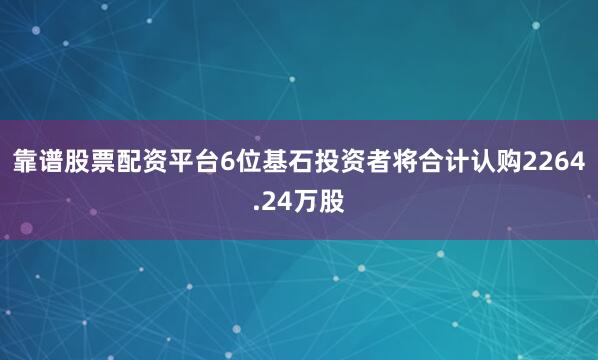 靠谱股票配资平台6位基石投资者将合计认购2264.24万股