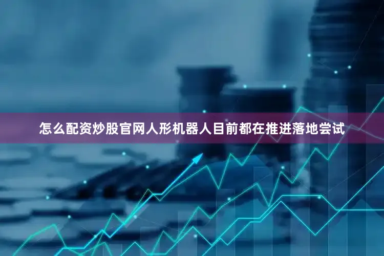 怎么配资炒股官网人形机器人目前都在推进落地尝试