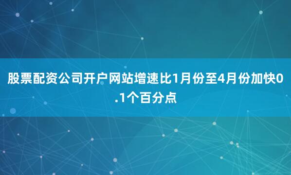 股票配资公司开户网站增速比1月份至4月份加快0.1个百分点