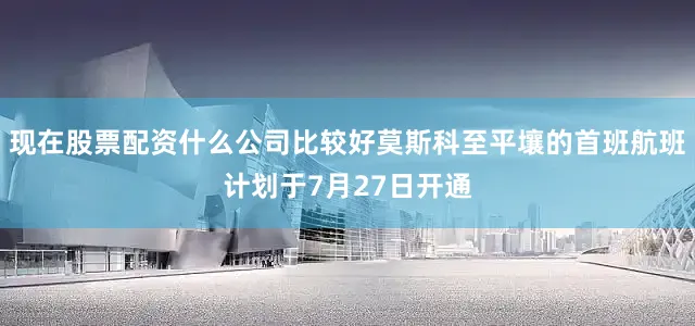 现在股票配资什么公司比较好莫斯科至平壤的首班航班计划于7月27日开通