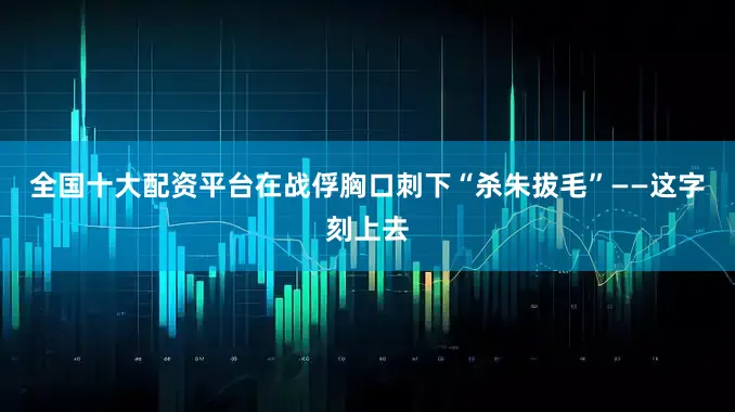 全国十大配资平台在战俘胸口刺下“杀朱拔毛”——这字刻上去