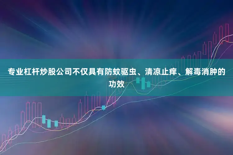 专业杠杆炒股公司不仅具有防蚊驱虫、清凉止痒、解毒消肿的功效