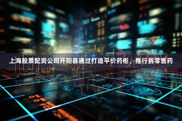 上海股票配资公司开阳县通过打造平价药柜、推行拆零售药
