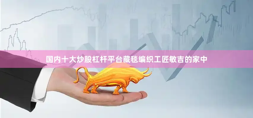 国内十大炒股杠杆平台藏毯编织工匠敏吉的家中