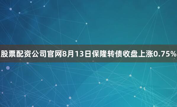 股票配资公司官网8月13日保隆转债收盘上涨0.75%